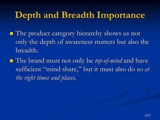 2.27
Depth and Breadth Importance
 The product category hierarchy shows us not
only the depth of awareness matters but also the
breadth.
 The brand must not only be top-of-mind and have
sufficient “mind share,” but it must also do so at
the right times and places.
 