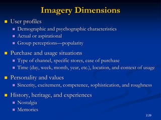 2.29
Imagery Dimensions
 User profiles
 Demographic and psychographic characteristics
 Actual or aspirational
 Group perceptions—popularity
 Purchase and usage situations
 Type of channel, specific stores, ease of purchase
 Time (day, week, month, year, etc.), location, and context of usage
 Personality and values
 Sincerity, excitement, competence, sophistication, and roughness
 History, heritage, and experiences
 Nostalgia
 Memories
 