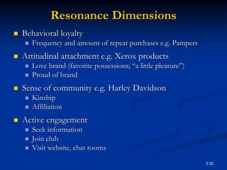 2.32
Resonance Dimensions
 Behavioral loyalty
 Frequency and amount of repeat purchases e.g. Pampers
 Attitudinal attachment e.g. Xerox products
 Love brand (favorite possessions; “a little pleasure”)
 Proud of brand
 Sense of community e.g. Harley Davidson
 Kinship
 Affiliation
 Active engagement
 Seek information
 Join club
 Visit website, chat rooms
 
