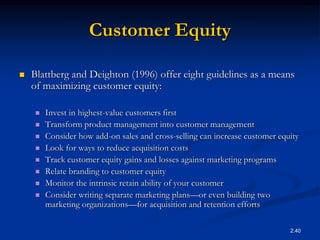 2.40
Customer Equity
 Blattberg and Deighton (1996) offer eight guidelines as a means
of maximizing customer equity:
 Invest in highest-value customers first
 Transform product management into customer management
 Consider how add-on sales and cross-selling can increase customer equity
 Look for ways to reduce acquisition costs
 Track customer equity gains and losses against marketing programs
 Relate branding to customer equity
 Monitor the intrinsic retain ability of your customer
 Consider writing separate marketing plans—or even building two
marketing organizations—for acquisition and retention efforts
 