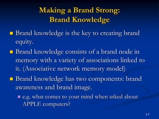 2.7
Making a Brand Strong:
Brand Knowledge
 Brand knowledge is the key to creating brand
equity.
 Brand knowledge consists of a brand node in
memory with a variety of associations linked to
it. (Associative network memory model)
 Brand knowledge has two components: brand
awareness and brand image.
 e.g. what comes to your mind when asked about
APPLE computers?
 