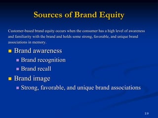 2.9
Sources of Brand Equity
Customer-based brand equity occurs when the consumer has a high level of awareness
and familiarity with the brand and holds some strong, favorable, and unique brand
associations in memory.
 Brand awareness
 Brand recognition
 Brand recall
 Brand image
 Strong, favorable, and unique brand associations
 