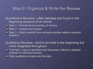 Step 6: Organize & Write the Review Quantitative Reviews - often detailed and found in the beginning sections of an article. Step 1 – Provide brief summary of articles Step 2 – Analyze the studies Step 3 – State explicitly how reviewed studies relate to present research Qualitative Reviews - tend to be brief in the beginning but more integrated throughout. Thematic – topic is identified and discussed, without a detailed analysis of individual studies. Most qualitative reviews are thematic. 