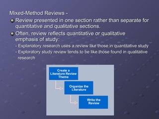 Mixed-Method Reviews - Review presented in one section rather than separate for quantitative and qualitative sections. Often, review reflects quantitative or qualitative emphasis of study: - Explanatory research uses a review like those in quantitative study - Exploratory study review tends to be like those found in qualitative    research 