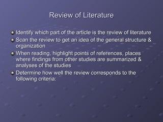 Review of Literature Identify which part of the article is the review of literature Scan the review to get an idea of the general structure & organization When reading, highlight points of references, places where findings from other studies are summarized & analyses of the studies Determine how well the review corresponds to the following criteria: 