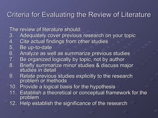 Criteria for Evaluating the Review of Literature The review of literature should: Adequately cover previous research on your topic Cite actual findings from other studies Be up-to-date Analyze as well as summarize previous studies Be organized logically by topic, not by author Briefly summarize minor studies & discuss major studies in detail Relate previous studies explicitly to the research problem or methods Provide a logical basis for the hypothesis Establish a theoretical or conceptual framework for the problem Help establish the significance of the research 