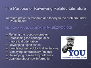 The Purpose of Reviewing Related Literature To relate previous research and theory to the problem under investigation. http://www.youtube.com/watch?v=2IUZWZX4OGI Refining the research problem Establishing the conceptual or  theoretical orientation Developing significance Identifying methodological limitations Identifying contradictory findings Developing research hypotheses Learning about new information 