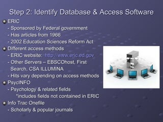 Step 2: Identify Database & Access Software ERIC - Sponsored by Federal government - Has articles from 1966 - 2002 Education Sciences Reform Act Different access methods - ERIC website:  http://www.eric.ed.gov - Other Servers – EBSCOhost, First    Search, CSA ILLUMINA - Hits vary depending on access methods PsycINFO - Psychology & related fields   *includes fields not contained in ERIC Info Trac Onefile - Scholarly & popular journals 