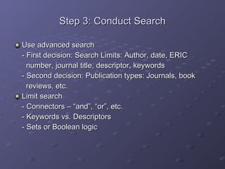 Step 3: Conduct Search Use advanced search - First decision: Search Limits: Author, date, ERIC    number, journal title, descriptor, keywords - Second decision: Publication types: Journals, book    reviews, etc. Limit search - Connectors – “and”, “or”, etc. - Keywords vs. Descriptors - Sets or Boolean logic 