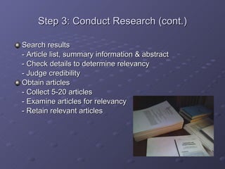 Step 3: Conduct Research (cont.) Search results - Article list, summary information & abstract - Check details to determine relevancy - Judge credibility Obtain articles - Collect 5-20 articles - Examine articles for relevancy - Retain relevant articles 