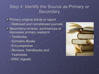 Step 4: Identify the Source as Primary or Secondary Primary-original article or report - Refereed and nonrefereed journals Secondary-reviews, summarizes or discusses primary research - Textbooks - Scholarly Books - Encyclopedias - Reviews, Handbooks and    Yearbooks - ERIC digests 
