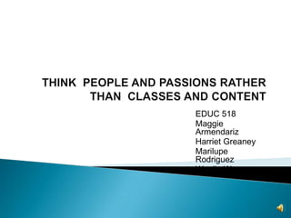 THINK  PEOPLE AND PASSIONS RATHER THAN  CLASSES AND CONTENT EDUC 518 Maggie Armendariz Harriet Greaney Marilupe Rodriguez Wenjie Wang 