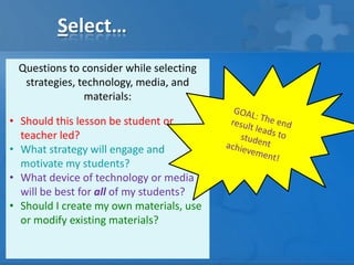 Select…
Questions to consider while selecting
strategies, technology, media, and
materials:
• Should this lesson be student or
teacher led?
• What strategy will engage and
motivate my students?
• What device of technology or media
will be best for all of my students?
• Should I create my own materials, use
or modify existing materials?

 