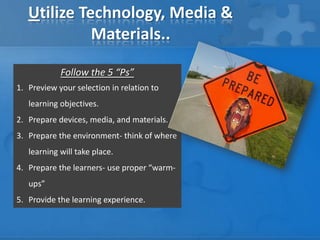 Utilize Technology, Media &
Materials..
Follow the 5 “Ps”
1. Preview your selection in relation to
learning objectives.
2. Prepare devices, media, and materials.
3. Prepare the environment- think of where
learning will take place.
4. Prepare the learners- use proper “warmups”
5. Provide the learning experience.

 
