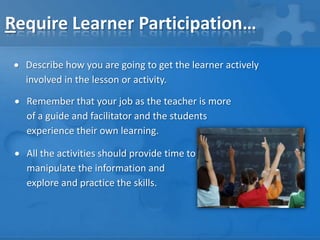 Require Learner Participation…
Describe how you are going to get the learner actively
involved in the lesson or activity.

Remember that your job as the teacher is more
of a guide and facilitator and the students
experience their own learning.
All the activities should provide time to
manipulate the information and
explore and practice the skills.

 