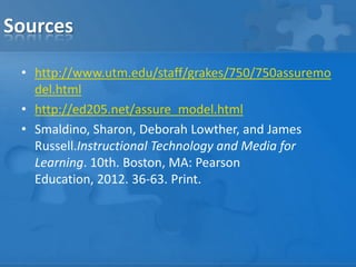 Sources
• http://www.utm.edu/staff/grakes/750/750assuremo
del.html
• http://ed205.net/assure_model.html
• Smaldino, Sharon, Deborah Lowther, and James
Russell.Instructional Technology and Media for
Learning. 10th. Boston, MA: Pearson
Education, 2012. 36-63. Print.

 