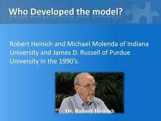 Who Developed the model?
Robert Heinich and Michael Molenda of Indiana
University and James D. Russell of Purdue
University in the 1990′s.

 