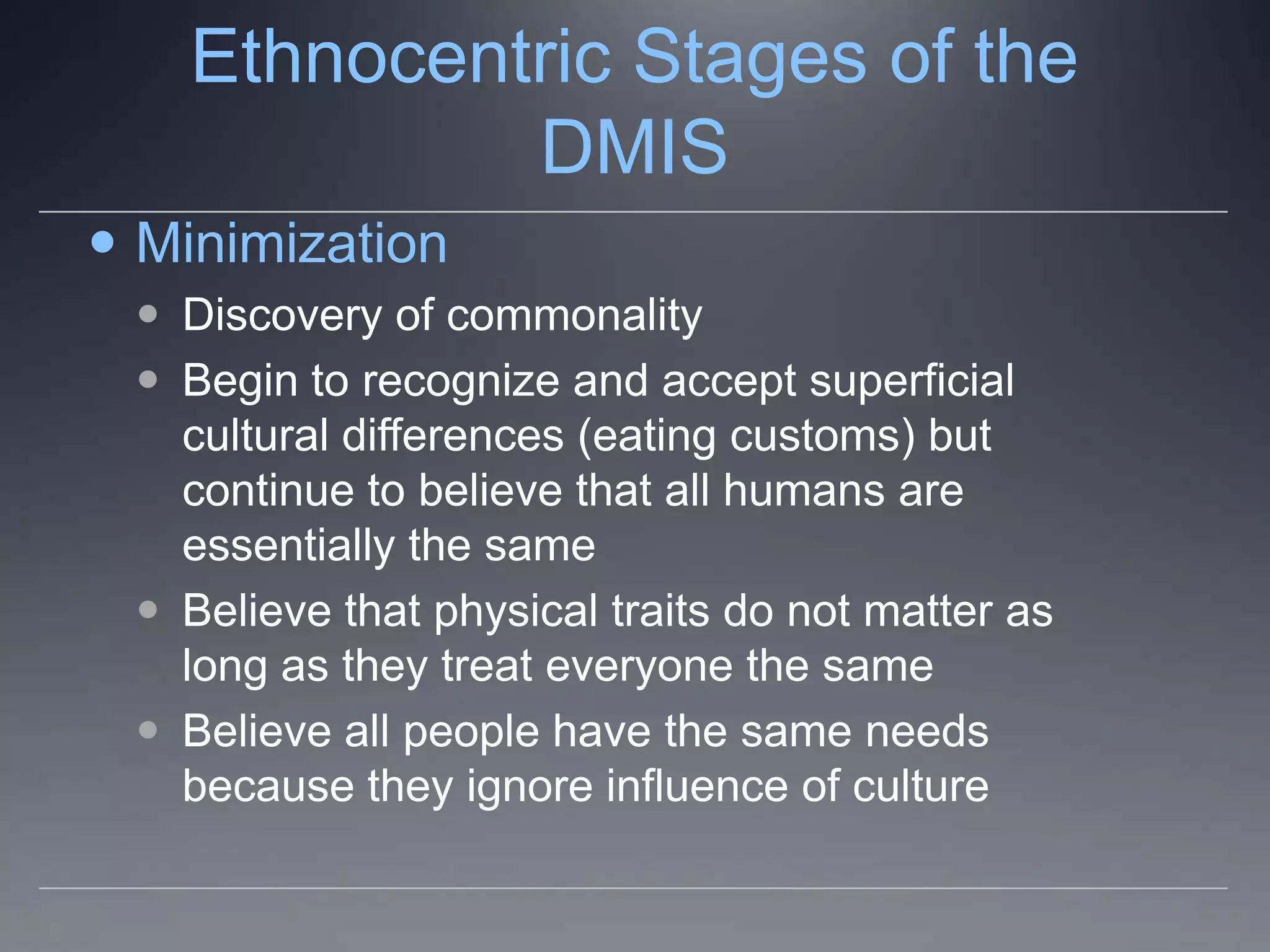 Ethnocentric Stages of the
            DMIS
 Minimization
  Discovery of commonality
  Begin to recognize and accept superficial
   cultural differences (eating customs) but
   continue to believe that all humans are
   essentially the same
  Believe that physical traits do not matter as
   long as they treat everyone the same
  Believe all people have the same needs
   because they ignore influence of culture
 