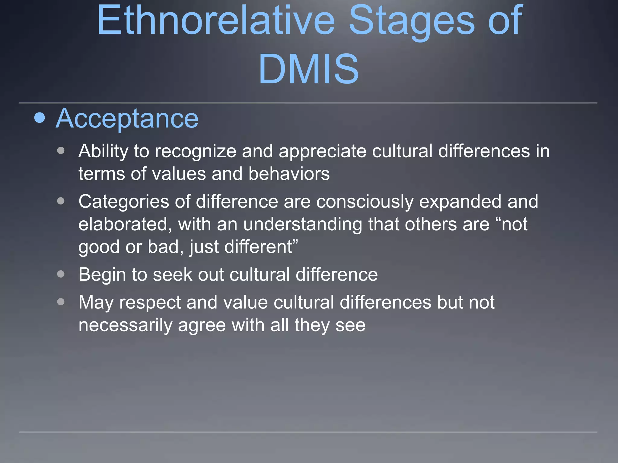 Ethnorelative Stages of
             DMIS
 Acceptance
  Ability to recognize and appreciate cultural differences in
   terms of values and behaviors
  Categories of difference are consciously expanded and
   elaborated, with an understanding that others are “not
   good or bad, just different”
  Begin to seek out cultural difference
  May respect and value cultural differences but not
   necessarily agree with all they see
 