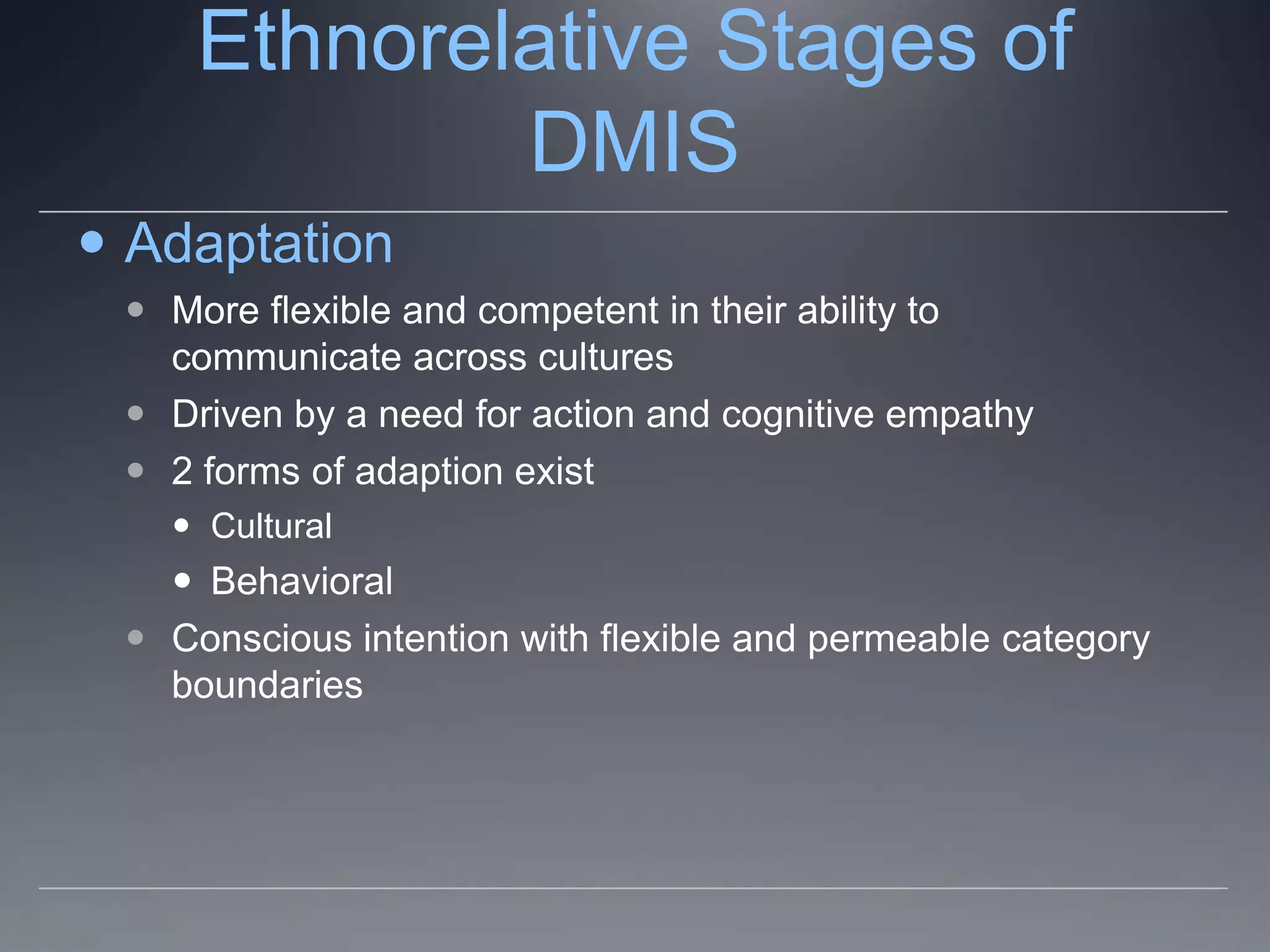 Ethnorelative Stages of
             DMIS
 Adaptation
  More flexible and competent in their ability to
   communicate across cultures
  Driven by a need for action and cognitive empathy
  2 forms of adaption exist
    Cultural
    Behavioral
  Conscious intention with flexible and permeable category
   boundaries
 