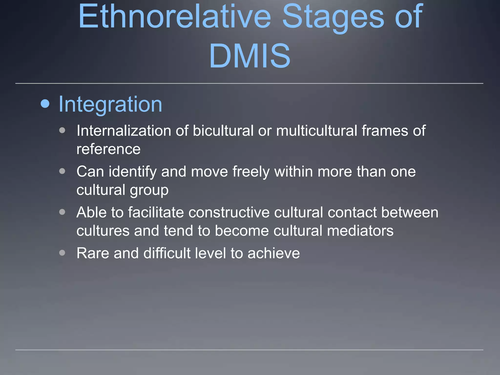 Ethnorelative Stages of
            DMIS
 Integration
   Internalization of bicultural or multicultural frames of
    reference
   Can identify and move freely within more than one
    cultural group
   Able to facilitate constructive cultural contact between
    cultures and tend to become cultural mediators
   Rare and difficult level to achieve
 