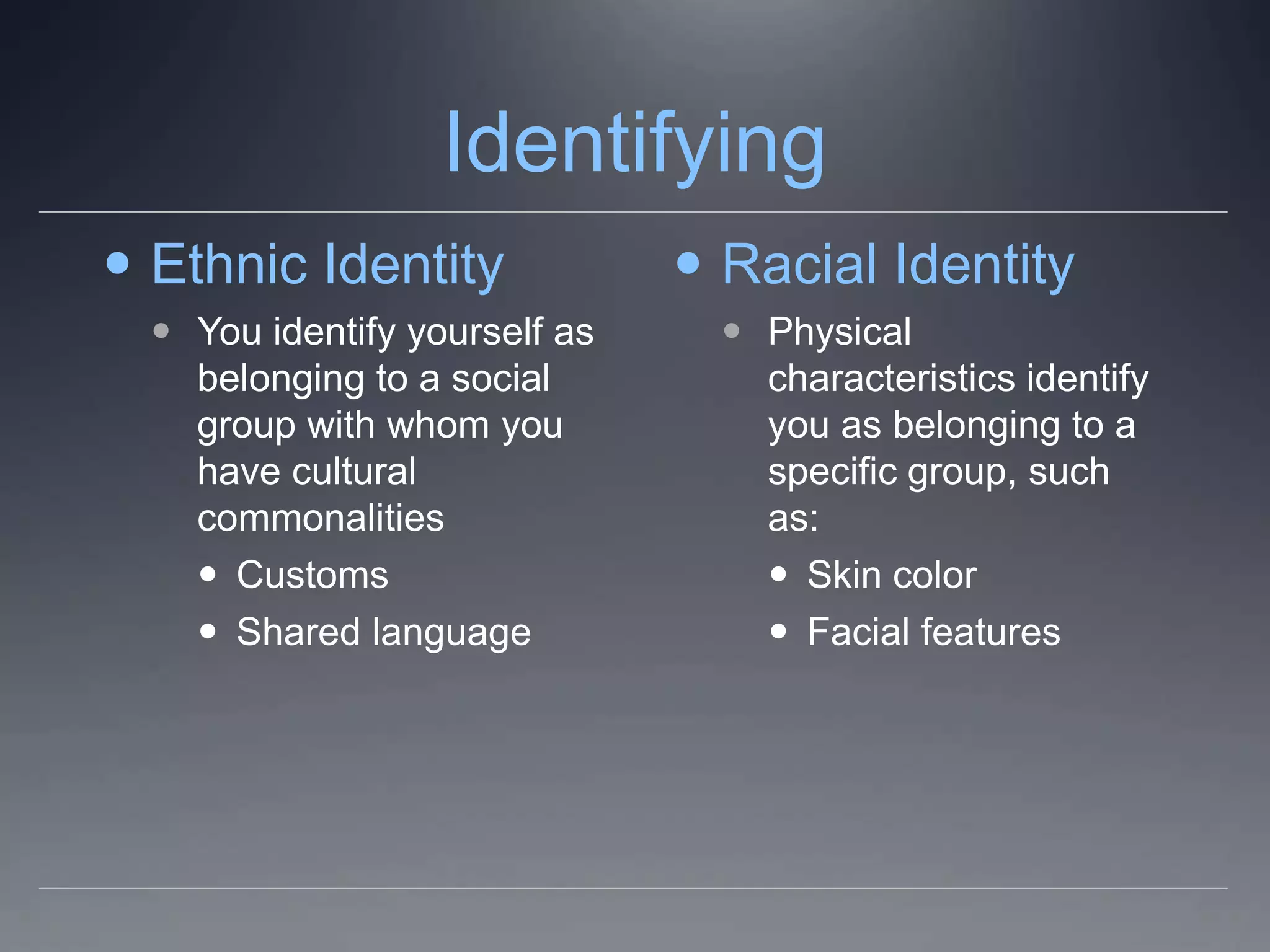 Identifying
 Ethnic Identity               Racial Identity
   You identify yourself as      Physical
    belonging to a social          characteristics identify
    group with whom you            you as belonging to a
    have cultural                  specific group, such
    commonalities                  as:
     Customs                       Skin color
     Shared language               Facial features
 