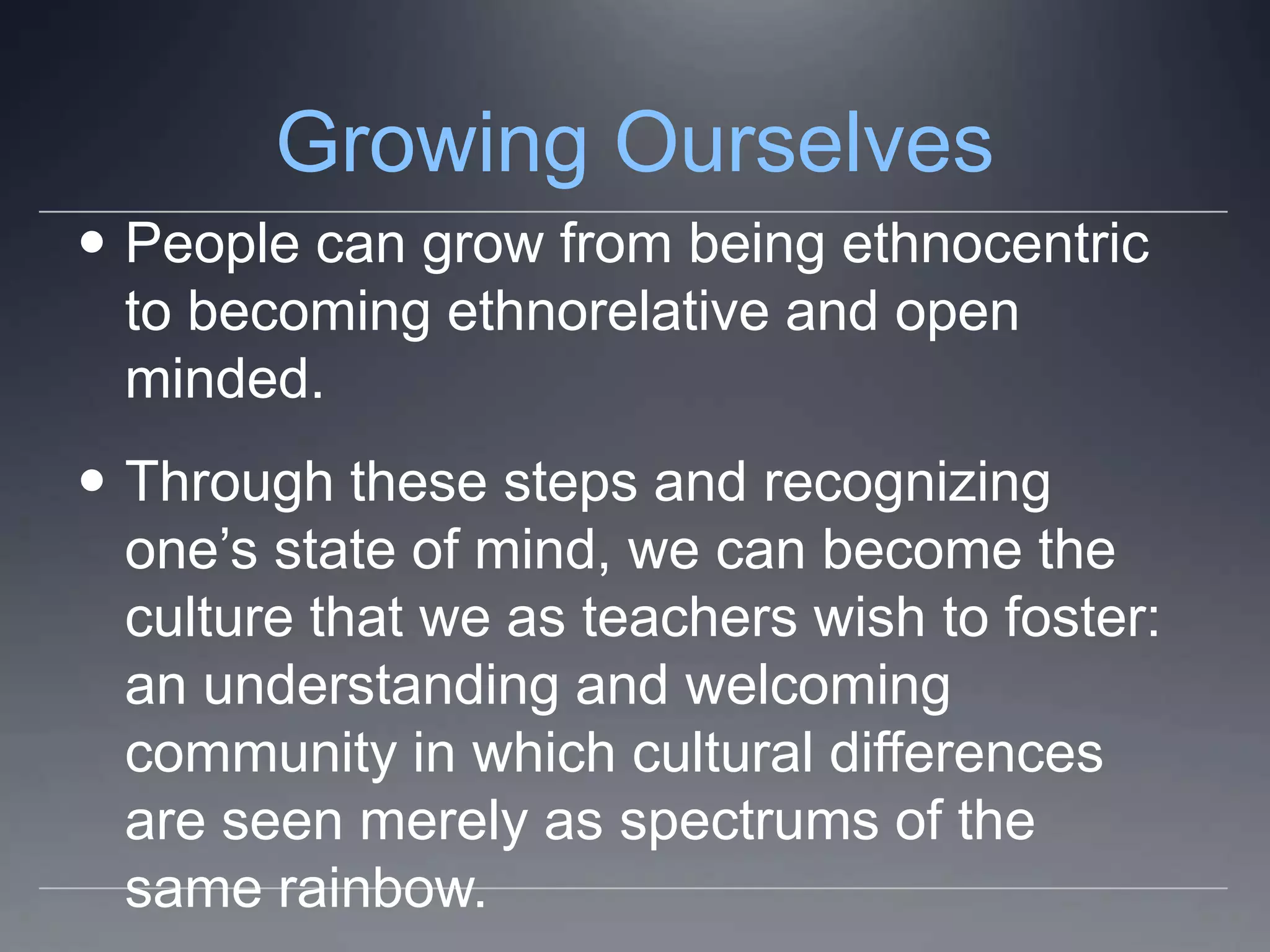 Growing Ourselves
 People can grow from being ethnocentric
  to becoming ethnorelative and open
  minded.
 Through these steps and recognizing
  one’s state of mind, we can become the
  culture that we as teachers wish to foster:
  an understanding and welcoming
  community in which cultural differences
  are seen merely as spectrums of the
  same rainbow.
 