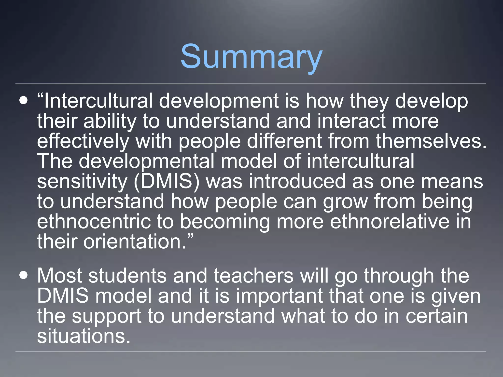 Summary
 “Intercultural development is how they develop
  their ability to understand and interact more
  effectively with people different from themselves.
  The developmental model of intercultural
  sensitivity (DMIS) was introduced as one means
  to understand how people can grow from being
  ethnocentric to becoming more ethnorelative in
  their orientation.”
 Most students and teachers will go through the
  DMIS model and it is important that one is given
  the support to understand what to do in certain
  situations.
 
