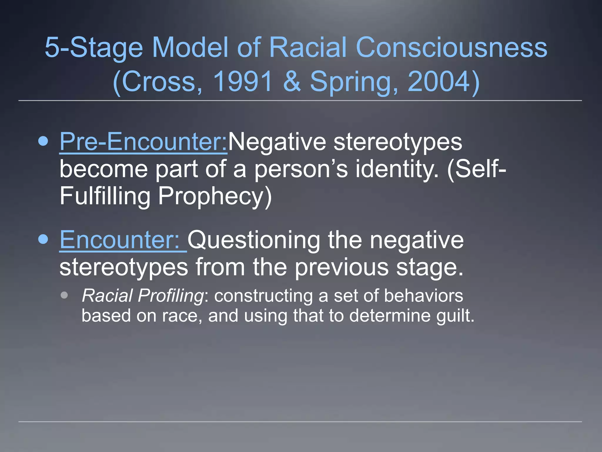 5-Stage Model of Racial Consciousness
     (Cross, 1991 & Spring, 2004)

 Pre-Encounter:Negative stereotypes
  become part of a person’s identity. (Self-
  Fulfilling Prophecy)
 Encounter: Questioning the negative
  stereotypes from the previous stage.
   Racial Profiling: constructing a set of behaviors
    based on race, and using that to determine guilt.
 