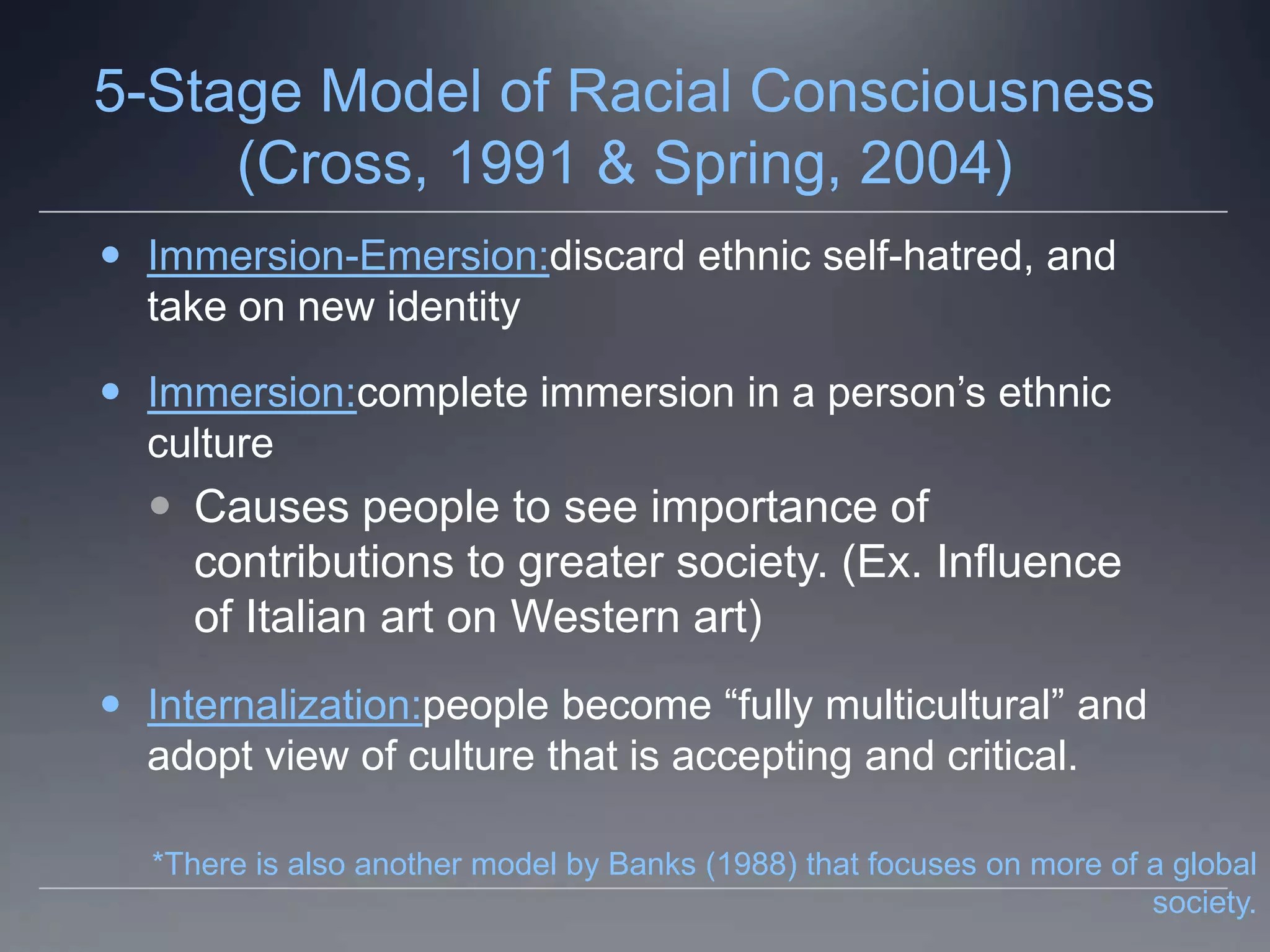 5-Stage Model of Racial Consciousness
     (Cross, 1991 & Spring, 2004)
 Immersion-Emersion:discard ethnic self-hatred, and
  take on new identity

 Immersion:complete immersion in a person’s ethnic
  culture
   Causes people to see importance of
    contributions to greater society. (Ex. Influence
    of Italian art on Western art)
 Internalization:people become “fully multicultural” and
  adopt view of culture that is accepting and critical.

  *There is also another model by Banks (1988) that focuses on more of a global
                                                                       society.
 