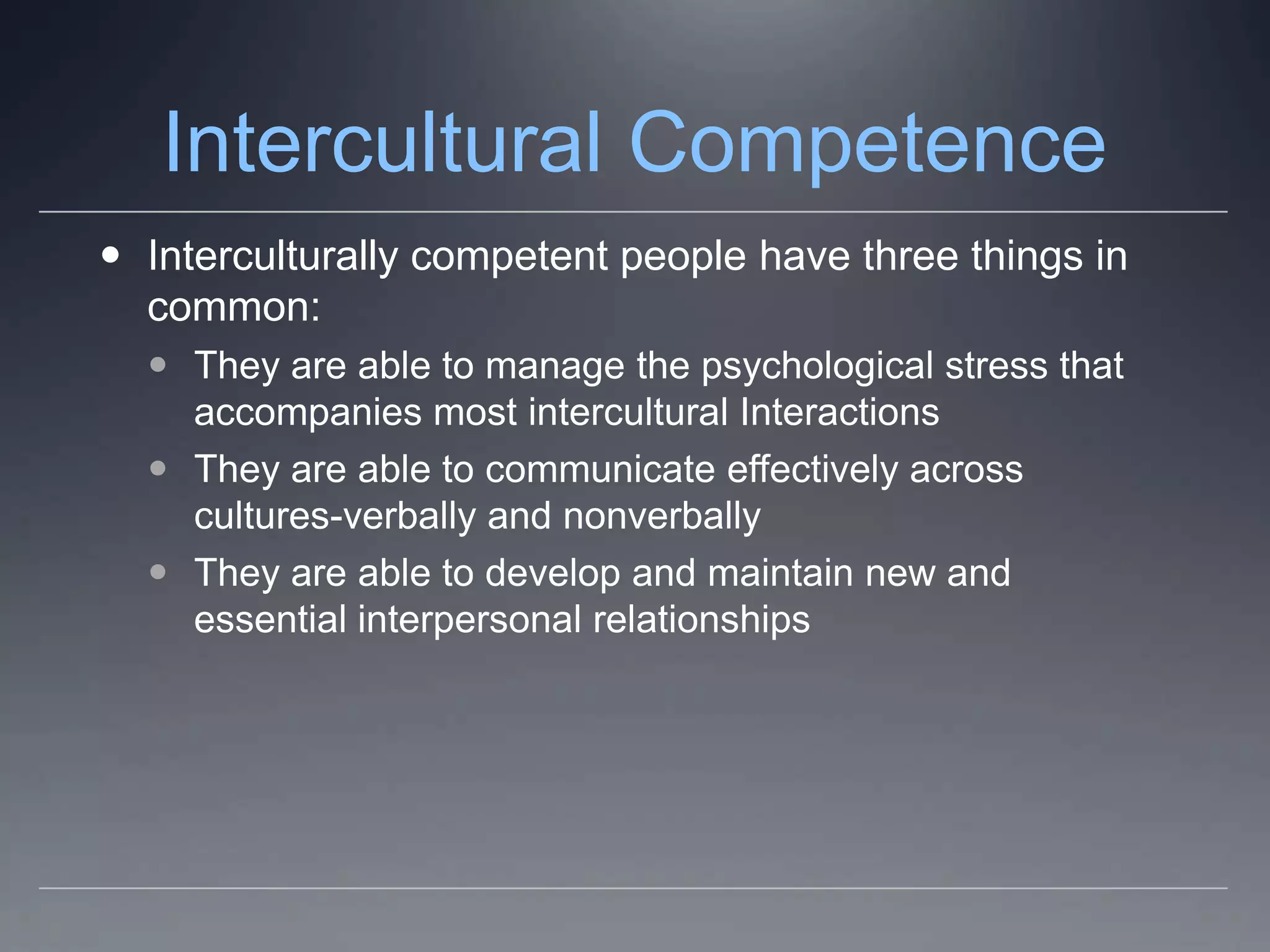 Intercultural Competence
 Interculturally competent people have three things in
  common:
   They are able to manage the psychological stress that
    accompanies most intercultural Interactions
   They are able to communicate effectively across
    cultures-verbally and nonverbally
   They are able to develop and maintain new and
    essential interpersonal relationships
 