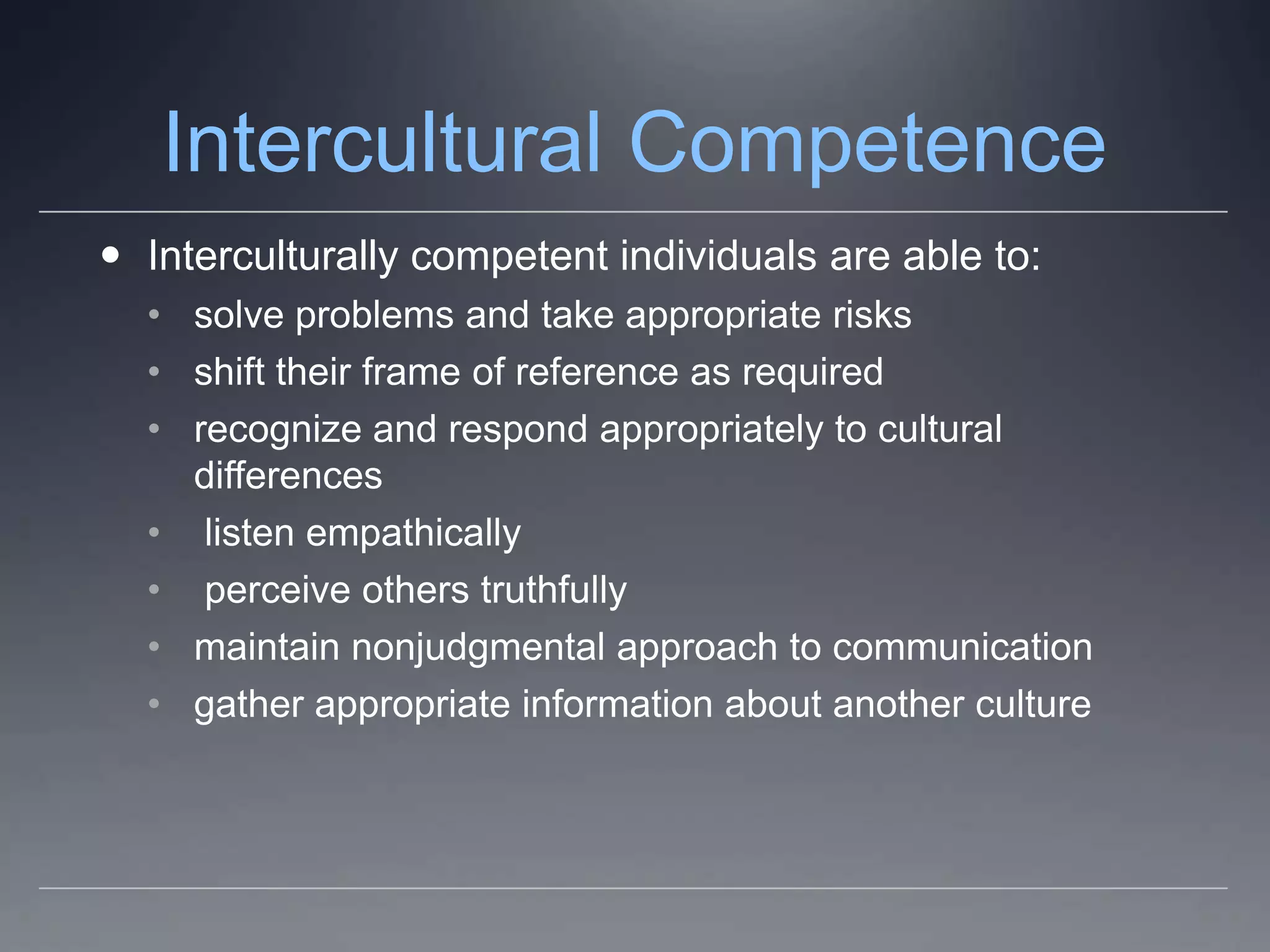 Intercultural Competence
 Interculturally competent individuals are able to:
  • solve problems and take appropriate risks
  • shift their frame of reference as required
  • recognize and respond appropriately to cultural
    differences
  • listen empathically
  • perceive others truthfully
  • maintain nonjudgmental approach to communication
  • gather appropriate information about another culture
 