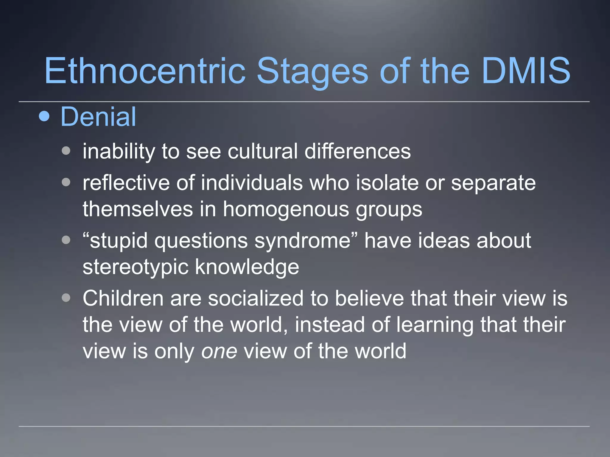 Ethnocentric Stages of the DMIS
 Denial
  inability to see cultural differences
  reflective of individuals who isolate or separate
   themselves in homogenous groups
  “stupid questions syndrome” have ideas about
   stereotypic knowledge
  Children are socialized to believe that their view is
   the view of the world, instead of learning that their
   view is only one view of the world
 