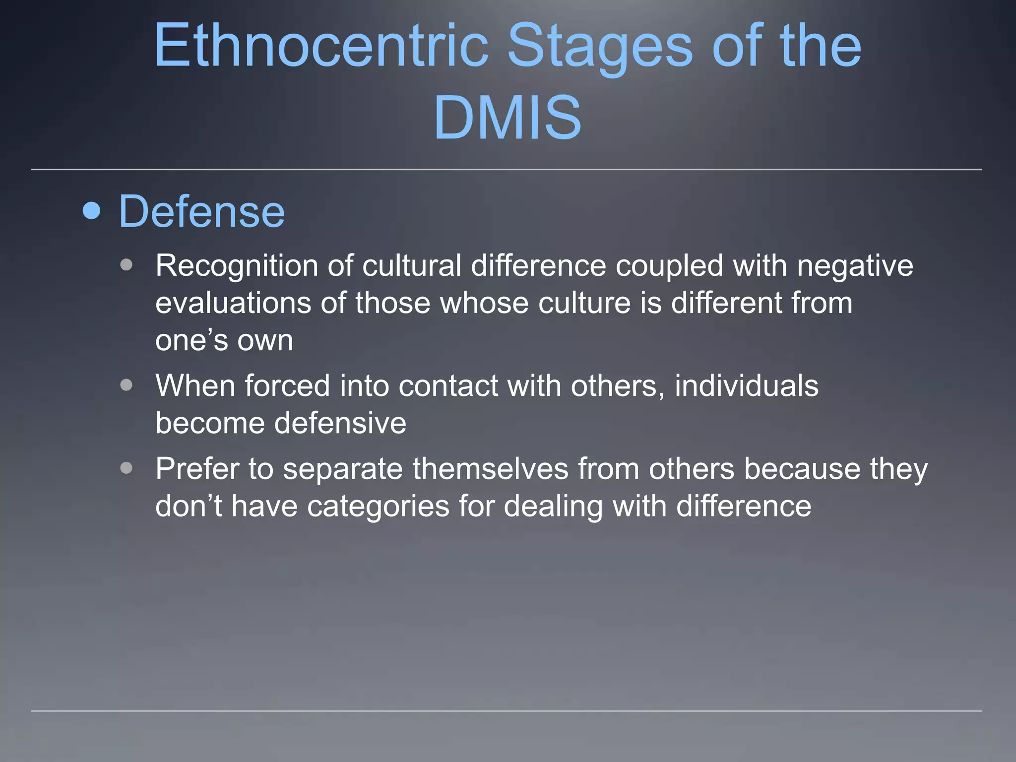 Ethnocentric Stages of the
            DMIS
 Defense
  Recognition of cultural difference coupled with negative
   evaluations of those whose culture is different from
   one’s own
  When forced into contact with others, individuals
   become defensive
  Prefer to separate themselves from others because they
   don’t have categories for dealing with difference
 