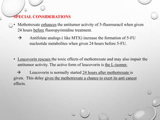 SPECIAL CONSIDERATIONS
• Methotrexate enhances the antitumor activity of 5-fluorouracil when given
24 hours before fluoropyrimidine treatment.
 Antifolate analogs ( like MTX) increase the formation of 5-FU
nucleotide metabolites when given 24 hours before 5-FU.
• Leucovorin rescues the toxic effects of methotrexate and may also impair the
antitumor activity. The active form of leucovorin is the L-isomer.
 Leucovorin is normally started 24 hours after methotrexate is
given. This delay gives the methotrexate a chance to exert its anti cancer
effects.
 
