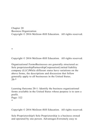 Chapter 20
Business Organization
Copyright © 2016 McGraw-Hill Education. All rights reserved.
*
Copyright © 2016 McGraw-Hill Education. All rights reserved.
Organizational FormsBusinesses are generally structured as:
Sole proprietorshipPartnershipCorporationLimited liability
company (LLC)While different states have variations on the
above forms, the descriptions and discussion that follow
generally apply to all businesses in the United States.
20-*
Learning Outcome 20-1: Identify the business organizational
forms available in the United States whose purpose is to earn a
profit.
Page: 322
*
Copyright © 2016 McGraw-Hill Education. All rights reserved.
Sole ProprietorshipA Sole Proprietorship is a business owned
and operated by one person. Advantages:Extremely easy to
 