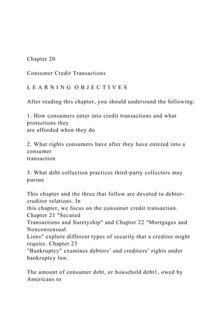 Chapter 20
Consumer Credit Transactions
L E A R N I N G O B J E C T I V E S
After reading this chapter, you should understand the following:
1. How consumers enter into credit transactions and what
protections they
are afforded when they do
2. What rights consumers have after they have entered into a
consumer
transaction
3. What debt collection practices third-party collectors may
pursue
This chapter and the three that follow are devoted to debtor-
creditor relations. In
this chapter, we focus on the consumer credit transaction.
Chapter 21 "Secured
Transactions and Suretyship" and Chapter 22 "Mortgages and
Nonconsensual
Liens" explore different types of security that a creditor might
require. Chapter 23
"Bankruptcy" examines debtors’ and creditors’ rights under
bankruptcy law.
The amount of consumer debt, or household debt1, owed by
Americans to
 