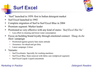 Marketing in Practice Detergent Powders
Surf Excel
 ‘Surf’ launched in 1959: first in Indian detergent market
 Surf Excel launched in 1992
 Complete migration of Surf to Surf Excel Blue in 2004
 Premium segment: Market leader
 Positioned as very effective with any kind of stains: ‘Surf Excel Hai Na’
• Less effort in cleaning and lower water consumption
 Focus on building brand loyalty through emotional connect: ‘Daag Acche
Hain’campaign
• Positioned against generic hate stains attitude
• Assurance: Go ahead and get dirty
• Latest campaign: Colour
 Variants:
• Surf Excelmatic: Specially for washing machines
• Surf Excel Blue: Stain removal with fabric care (midpriced segment)
• Surf Excel Liquid: Liquid concentrate
 