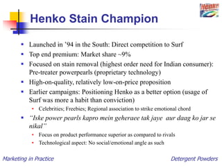 Marketing in Practice Detergent Powders
Henko Stain Champion
 Launched in ’94 in the South: Direct competition to Surf
 Top end premium: Market share ~9%
 Focused on stain removal (highest order need for Indian consumer):
Pre-treater powerpearls (proprietary technology)
 High-on-quality, relatively low-on-price proposition
 Earlier campaigns: Positioning Henko as a better option (usage of
Surf was more a habit than conviction)
• Celebrities; Freebies; Regional association to strike emotional chord
 “Iske power pearls kapro mein geheraee tak jaye aur daag ko jar se
nikal”
• Focus on product performance superior as compared to rivals
• Technological aspect: No social/emotional angle as such
 