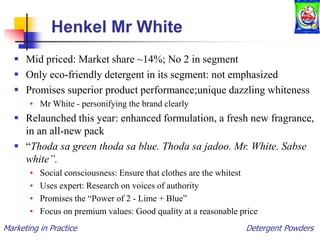 Marketing in Practice Detergent Powders
Henkel Mr White
 Mid priced: Market share ~14%; No 2 in segment
 Only eco-friendly detergent in its segment: not emphasized
 Promises superior product performance;unique dazzling whiteness
• Mr White - personifying the brand clearly
 Relaunched this year: enhanced formulation, a fresh new fragrance,
in an all-new pack
 “Thoda sa green thoda sa blue. Thoda sa jadoo. Mr. White. Sabse
white”.
• Social consciousness: Ensure that clothes are the whitest
• Uses expert: Research on voices of authority
• Promises the “Power of 2 - Lime + Blue”
• Focus on premium values: Good quality at a reasonable price
 