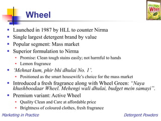 Marketing in Practice Detergent Powders
Wheel
 Launched in 1987 by HLL to counter Nirma
 Single largest detergent brand by value
 Popular segment: Mass market
 Superior formulation to Nirma
• Promise: Clean tough stains easily; not harmful to hands
• Lemon fragrance
 ‘Mehnat kum, phir bhi dhulai No. 1’.
• Positioned as the smart housewife’s choice for the mass market
 Introduced a fresh fragrance along with Wheel Green: “Naya
khushboodaar Wheel. Mehengi wali dhulai, budget mein samayi”.
 Premium variant: Active Wheel
• Quality Clean and Care at affordable price
• Brightness of coloured clothes, fresh fragrance
 