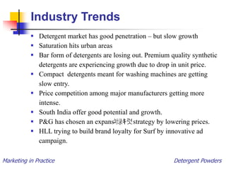 Marketing in Practice Detergent Powders
Industry Trends
 Detergent market has good penetration – but slow growth
 Saturation hits urban areas
 Bar form of detergents are losing out. Premium quality synthetic
detergents are experiencing growth due to drop in unit price.
 Compact detergents meant for washing machines are getting
slow entry.
 Price competition among major manufacturers getting more
intense.
 South India offer good potential and growth.
 P&G has chosen an expans‫ﭩ‬绿ｷ럿strategy by lowering prices.
 HLL trying to build brand loyalty for Surf by innovative ad
campaign.
 