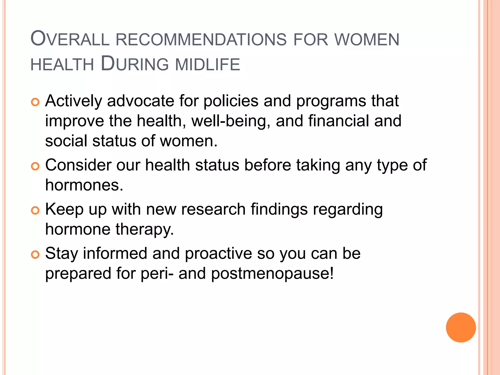 OVERALL RECOMMENDATIONS FOR WOMEN
HEALTH DURING MIDLIFE

 Actively advocate for policies and programs that
  improve the health, well-being, and financial and
  social status of women.
 Consider our health status before taking any type of
  hormones.
 Keep up with new research findings regarding
  hormone therapy.
 Stay informed and proactive so you can be
  prepared for peri- and postmenopause!
 