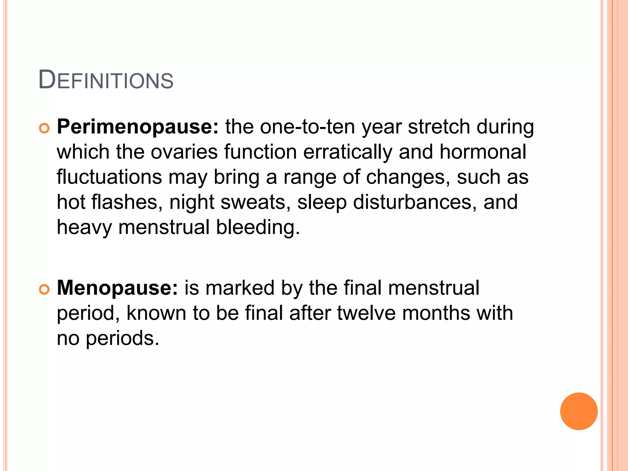 DEFINITIONS
   Perimenopause: the one-to-ten year stretch during
    which the ovaries function erratically and hormonal
    fluctuations may bring a range of changes, such as
    hot flashes, night sweats, sleep disturbances, and
    heavy menstrual bleeding.

   Menopause: is marked by the final menstrual
    period, known to be final after twelve months with
    no periods.
 