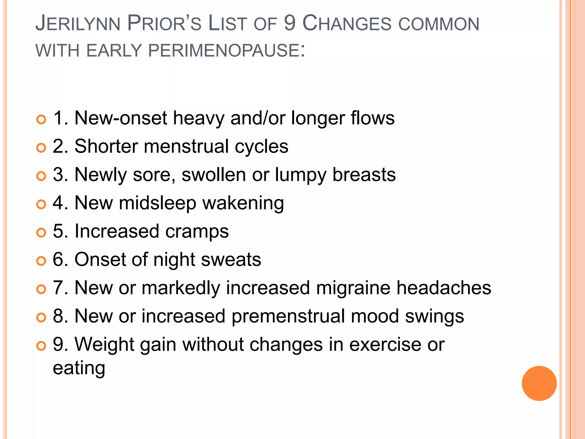 JERILYNN PRIOR’S LIST OF 9 CHANGES COMMON
WITH EARLY PERIMENOPAUSE:


 1. New-onset heavy and/or longer flows
 2. Shorter menstrual cycles

 3. Newly sore, swollen or lumpy breasts

 4. New midsleep wakening

 5. Increased cramps

 6. Onset of night sweats

 7. New or markedly increased migraine headaches

 8. New or increased premenstrual mood swings

 9. Weight gain without changes in exercise or
  eating
 