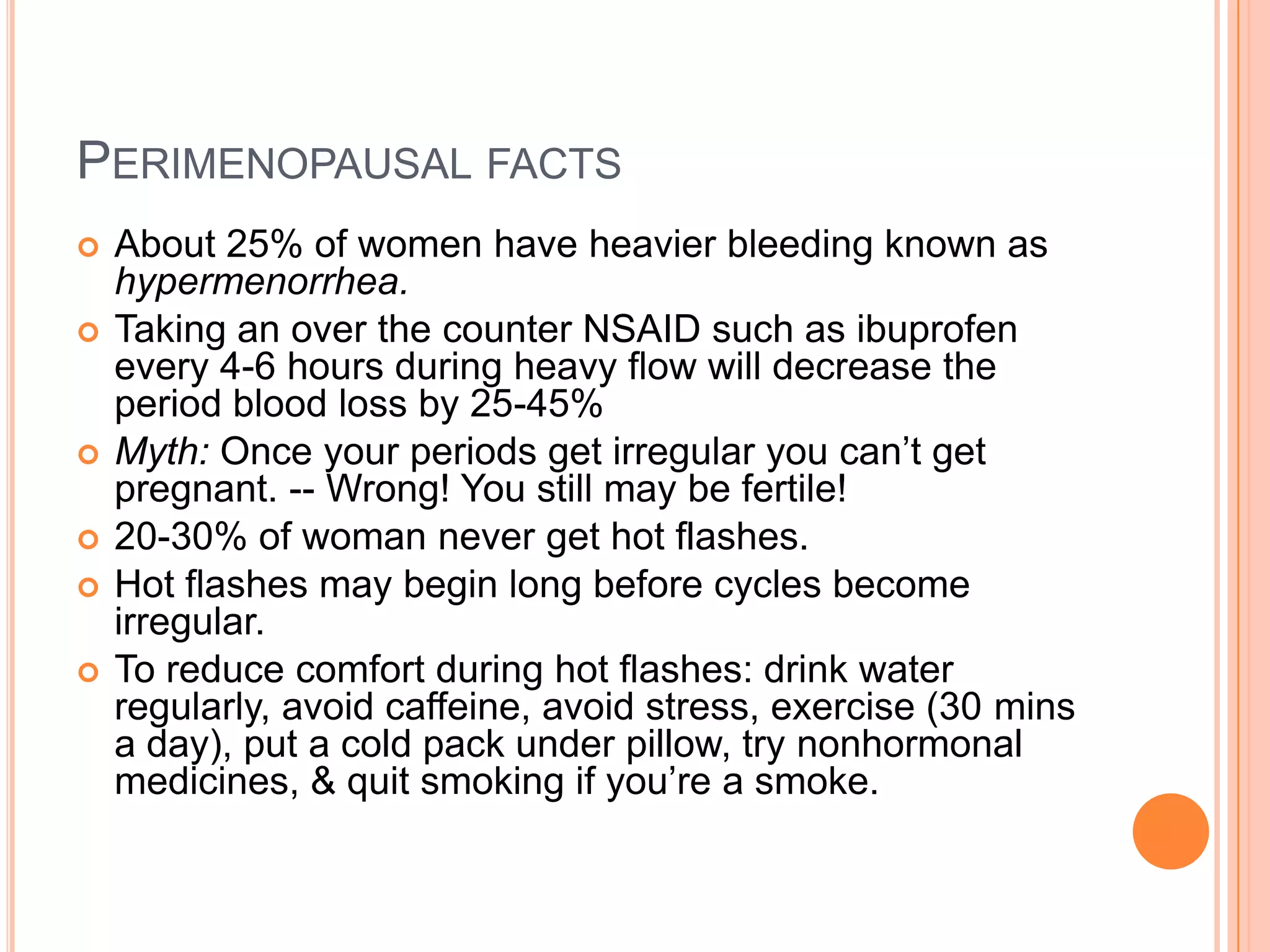 PERIMENOPAUSAL FACTS
   About 25% of women have heavier bleeding known as
    hypermenorrhea.
   Taking an over the counter NSAID such as ibuprofen
    every 4-6 hours during heavy flow will decrease the
    period blood loss by 25-45%
   Myth: Once your periods get irregular you can’t get
    pregnant. -- Wrong! You still may be fertile!
   20-30% of woman never get hot flashes.
   Hot flashes may begin long before cycles become
    irregular.
   To reduce comfort during hot flashes: drink water
    regularly, avoid caffeine, avoid stress, exercise (30 mins
    a day), put a cold pack under pillow, try nonhormonal
    medicines, & quit smoking if you’re a smoke.
 