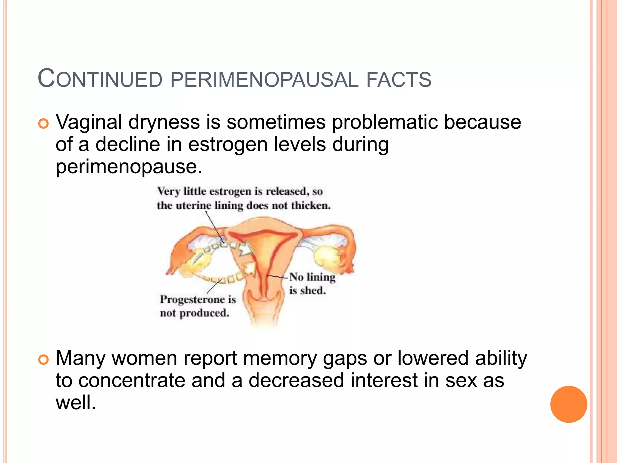 CONTINUED PERIMENOPAUSAL FACTS
   Vaginal dryness is sometimes problematic because
    of a decline in estrogen levels during
    perimenopause.




   Many women report memory gaps or lowered ability
    to concentrate and a decreased interest in sex as
    well.
 