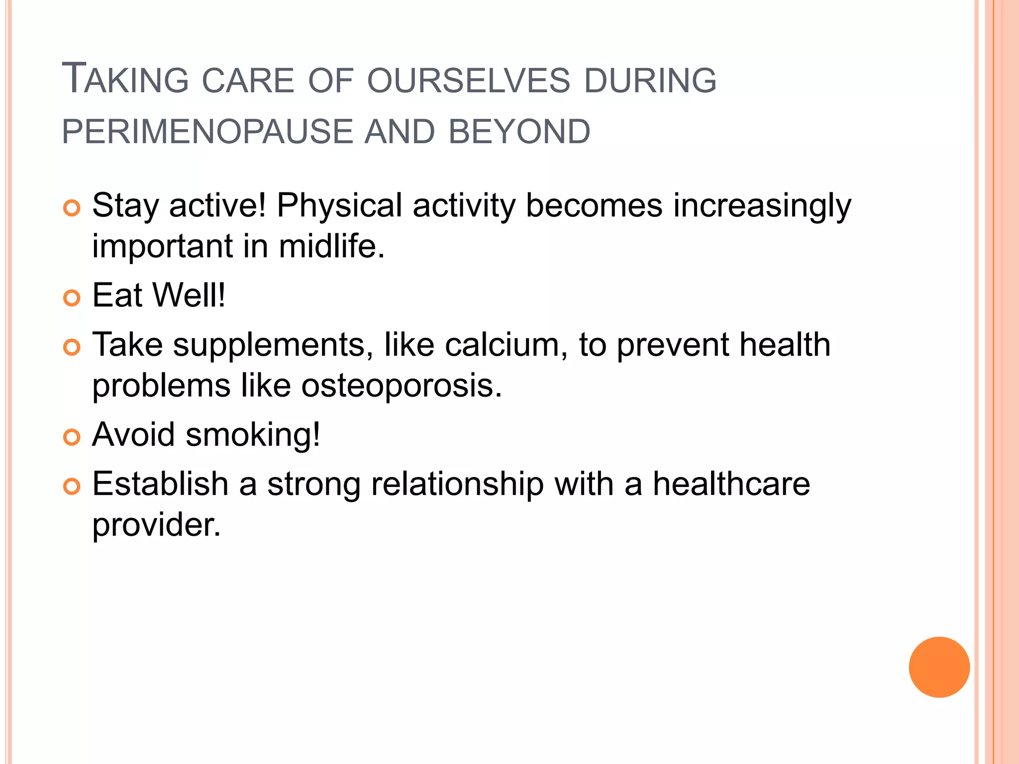 TAKING CARE OF OURSELVES DURING
PERIMENOPAUSE AND BEYOND

 Stay active! Physical activity becomes increasingly
  important in midlife.
 Eat Well!

 Take supplements, like calcium, to prevent health
  problems like osteoporosis.
 Avoid smoking!

 Establish a strong relationship with a healthcare
  provider.
 