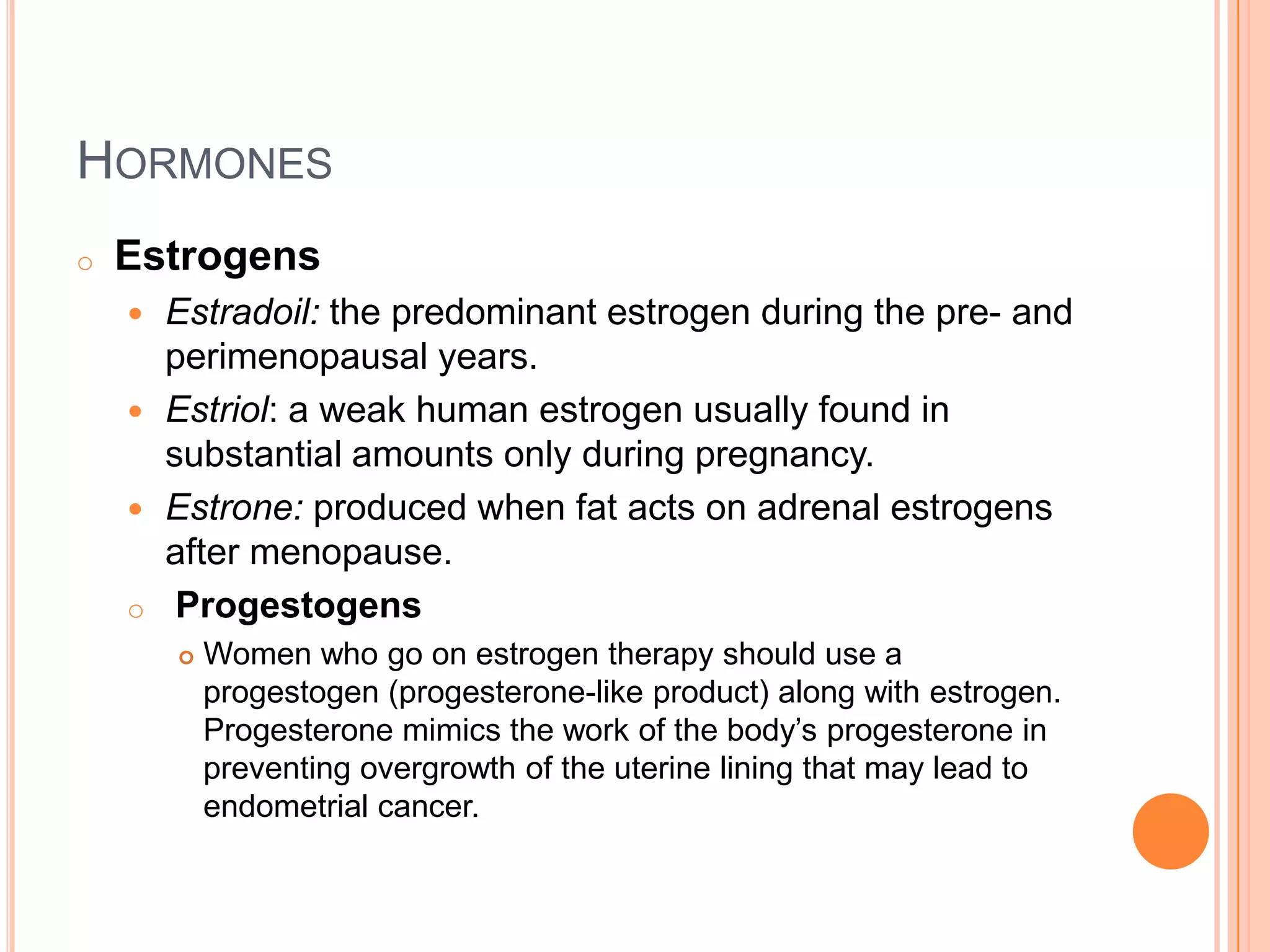HORMONES
o   Estrogens
     Estradoil: the predominant estrogen during the pre- and
      perimenopausal years.
     Estriol: a weak human estrogen usually found in
      substantial amounts only during pregnancy.
     Estrone: produced when fat acts on adrenal estrogens
      after menopause.
    o Progestogens
           Women who go on estrogen therapy should use a
            progestogen (progesterone-like product) along with estrogen.
            Progesterone mimics the work of the body’s progesterone in
            preventing overgrowth of the uterine lining that may lead to
            endometrial cancer.
 