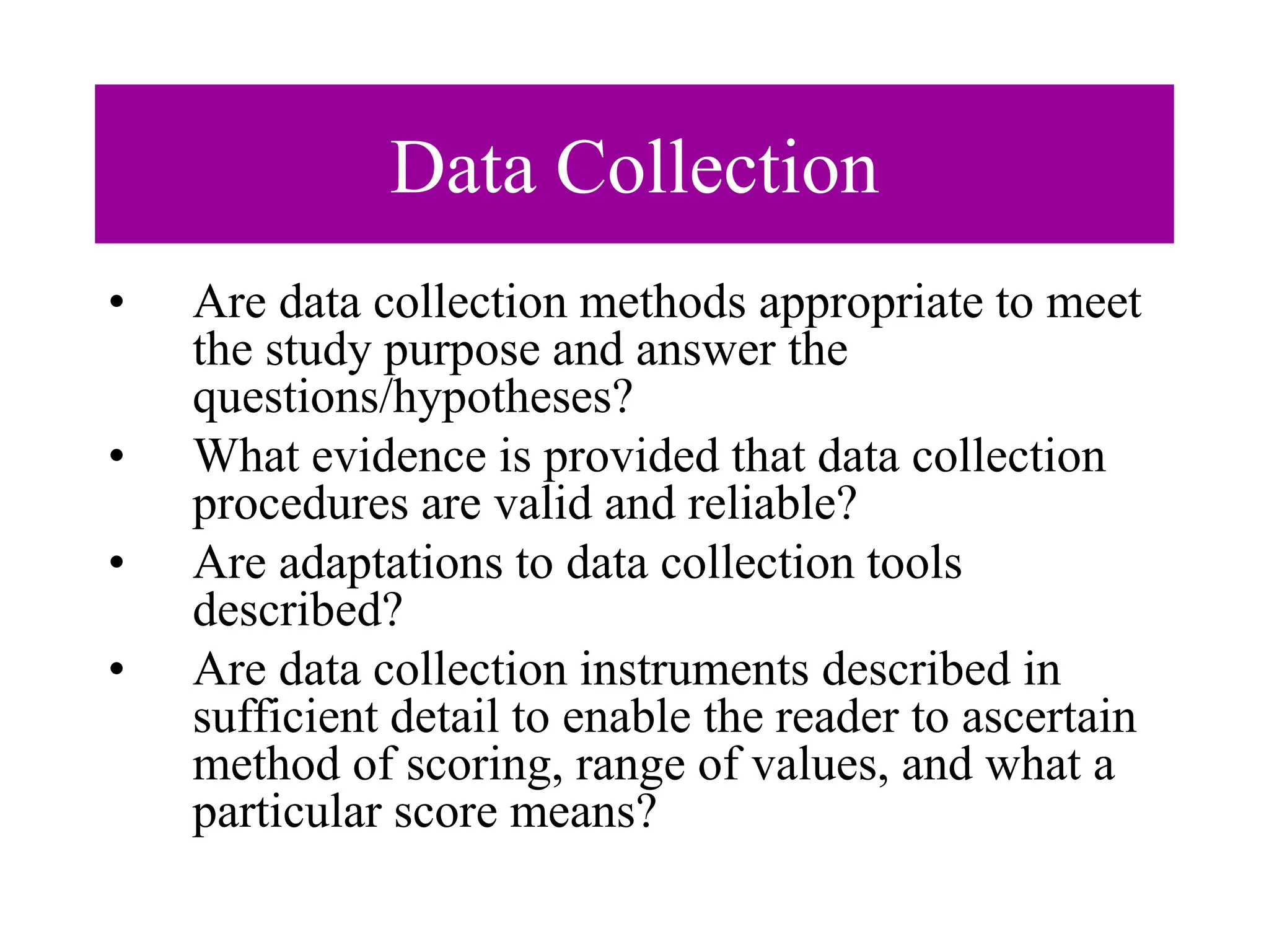 Data Collection
• Are data collection methods appropriate to meet
the study purpose and answer the
questions/hypotheses?
• What evidence is provided that data collection
procedures are valid and reliable?
• Are adaptations to data collection tools
described?
• Are data collection instruments described in
sufficient detail to enable the reader to ascertain
method of scoring, range of values, and what a
particular score means?
 